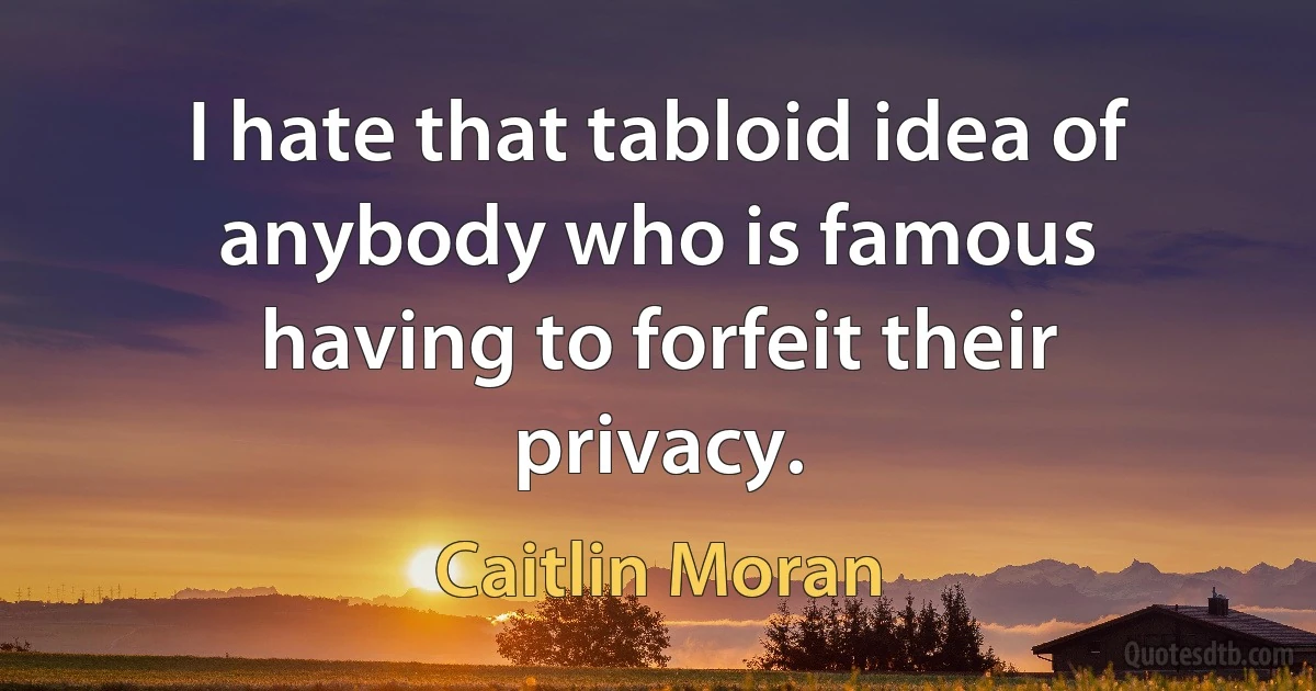 I hate that tabloid idea of anybody who is famous having to forfeit their privacy. (Caitlin Moran)