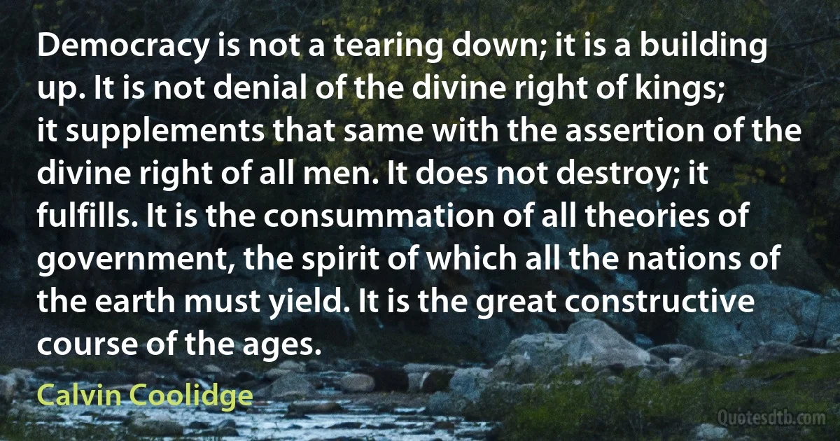 Democracy is not a tearing down; it is a building up. It is not denial of the divine right of kings; it supplements that same with the assertion of the divine right of all men. It does not destroy; it fulfills. It is the consummation of all theories of government, the spirit of which all the nations of the earth must yield. It is the great constructive course of the ages. (Calvin Coolidge)