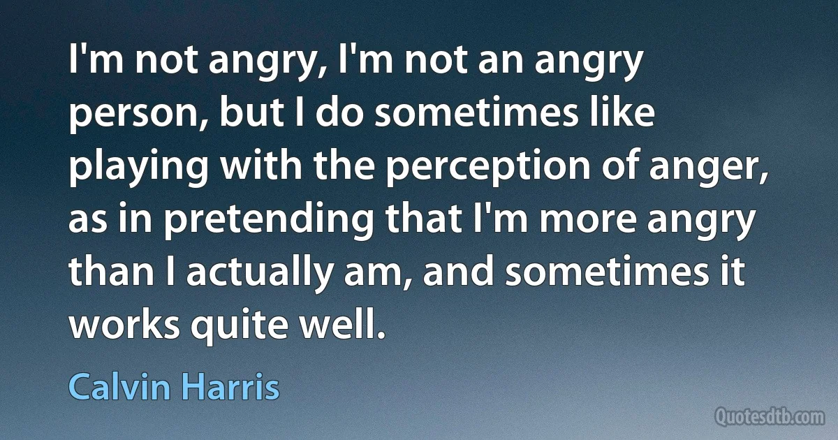 I'm not angry, I'm not an angry person, but I do sometimes like playing with the perception of anger, as in pretending that I'm more angry than I actually am, and sometimes it works quite well. (Calvin Harris)