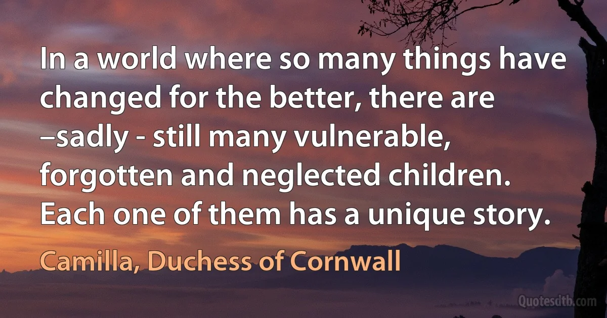 In a world where so many things have changed for the better, there are –sadly - still many vulnerable, forgotten and neglected children. Each one of them has a unique story. (Camilla, Duchess of Cornwall)