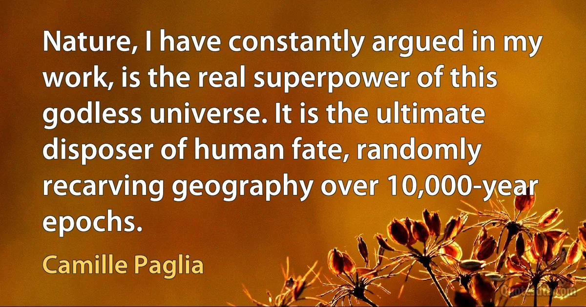 Nature, I have constantly argued in my work, is the real superpower of this godless universe. It is the ultimate disposer of human fate, randomly recarving geography over 10,000-year epochs. (Camille Paglia)