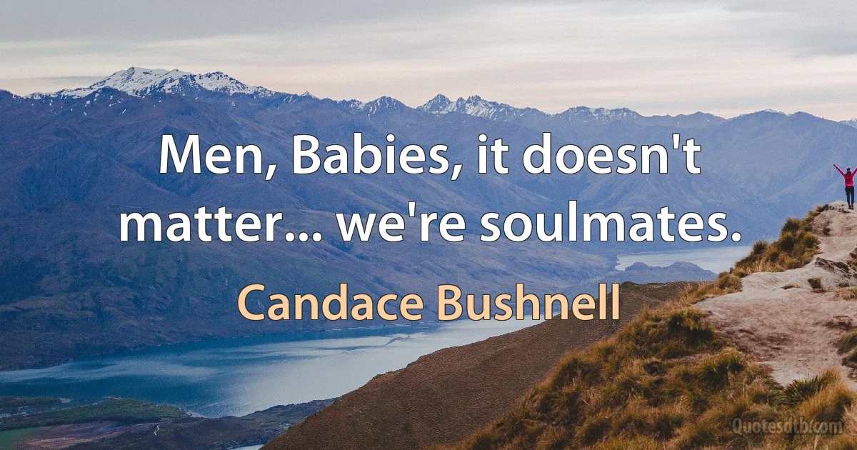 Men, Babies, it doesn't matter... we're soulmates. (Candace Bushnell)