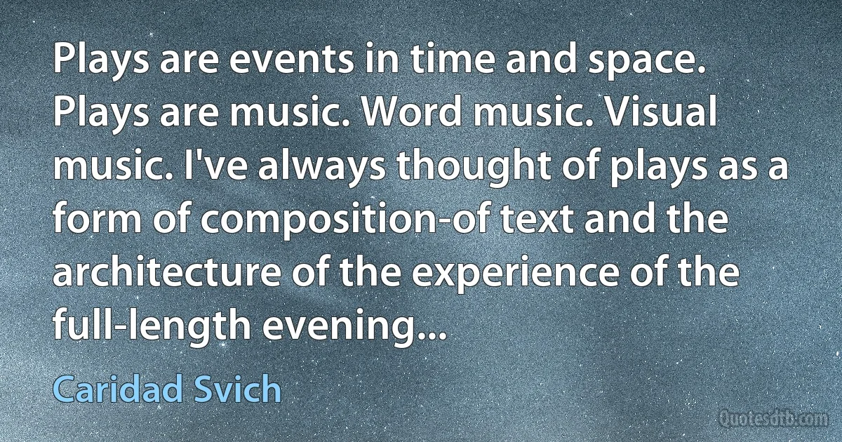 Plays are events in time and space. Plays are music. Word music. Visual music. I've always thought of plays as a form of composition-of text and the architecture of the experience of the full-length evening... (Caridad Svich)