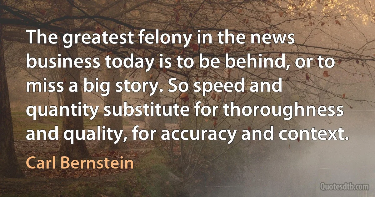 The greatest felony in the news business today is to be behind, or to miss a big story. So speed and quantity substitute for thoroughness and quality, for accuracy and context. (Carl Bernstein)