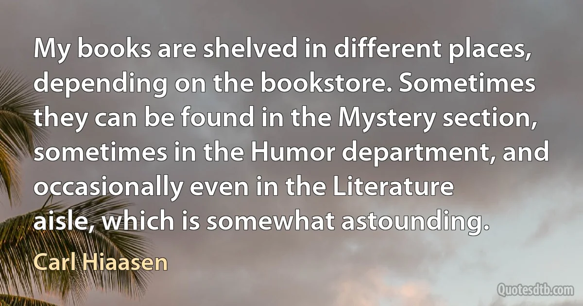 My books are shelved in different places, depending on the bookstore. Sometimes they can be found in the Mystery section, sometimes in the Humor department, and occasionally even in the Literature aisle, which is somewhat astounding. (Carl Hiaasen)