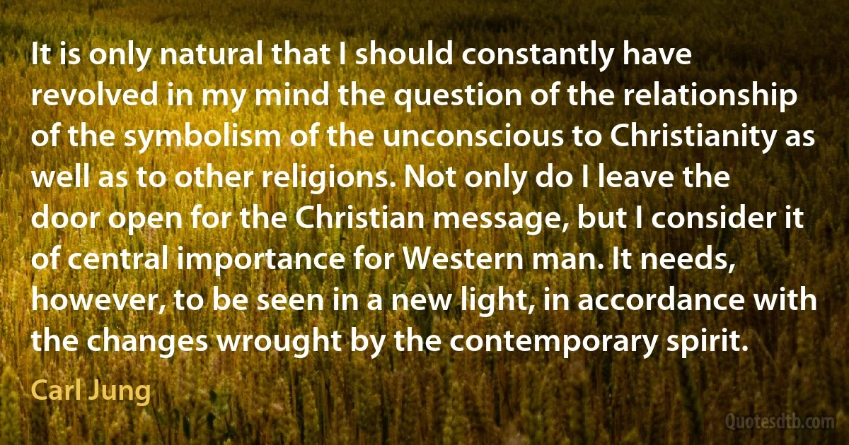 It is only natural that I should constantly have revolved in my mind the question of the relationship of the symbolism of the unconscious to Christianity as well as to other religions. Not only do I leave the door open for the Christian message, but I consider it of central importance for Western man. It needs, however, to be seen in a new light, in accordance with the changes wrought by the contemporary spirit. (Carl Jung)