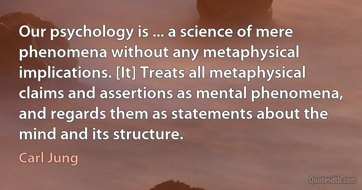 Our psychology is ... a science of mere phenomena without any metaphysical implications. [It] Treats all metaphysical claims and assertions as mental phenomena, and regards them as statements about the mind and its structure. (Carl Jung)