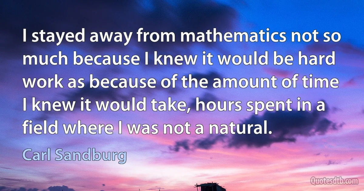 I stayed away from mathematics not so much because I knew it would be hard work as because of the amount of time I knew it would take, hours spent in a field where I was not a natural. (Carl Sandburg)