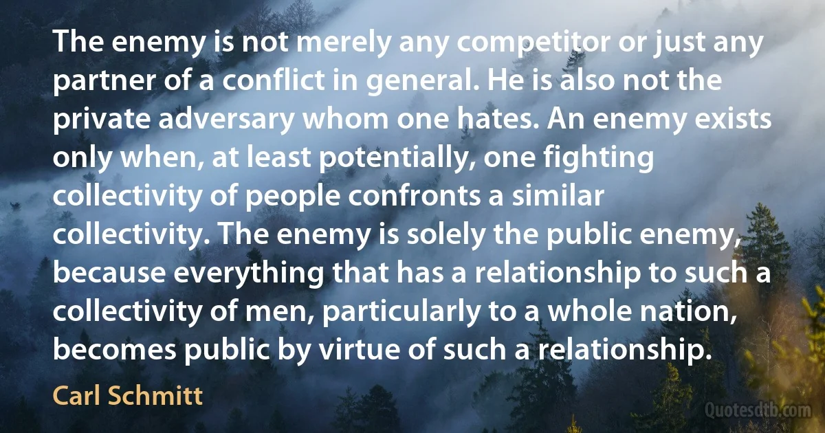 The enemy is not merely any competitor or just any partner of a conflict in general. He is also not the private adversary whom one hates. An enemy exists only when, at least potentially, one fighting collectivity of people confronts a similar collectivity. The enemy is solely the public enemy, because everything that has a relationship to such a collectivity of men, particularly to a whole nation, becomes public by virtue of such a relationship. (Carl Schmitt)