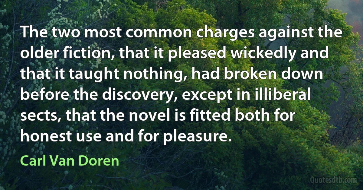 The two most common charges against the older fiction, that it pleased wickedly and that it taught nothing, had broken down before the discovery, except in illiberal sects, that the novel is fitted both for honest use and for pleasure. (Carl Van Doren)