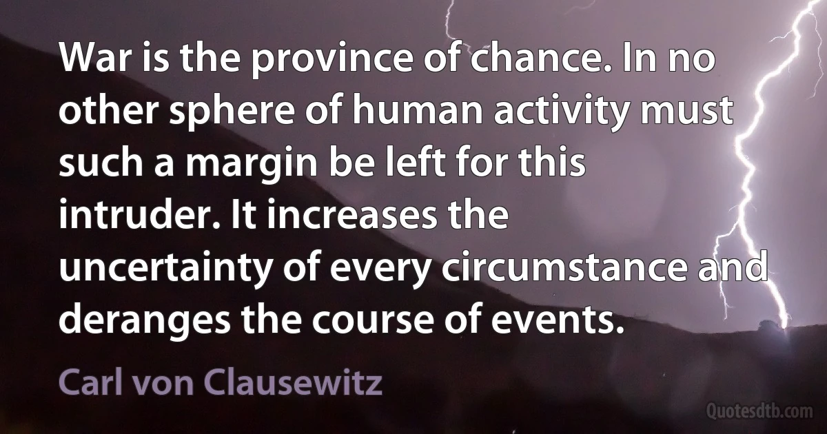 War is the province of chance. In no other sphere of human activity must such a margin be left for this intruder. It increases the uncertainty of every circumstance and deranges the course of events. (Carl von Clausewitz)