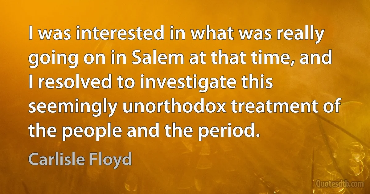 I was interested in what was really going on in Salem at that time, and I resolved to investigate this seemingly unorthodox treatment of the people and the period. (Carlisle Floyd)