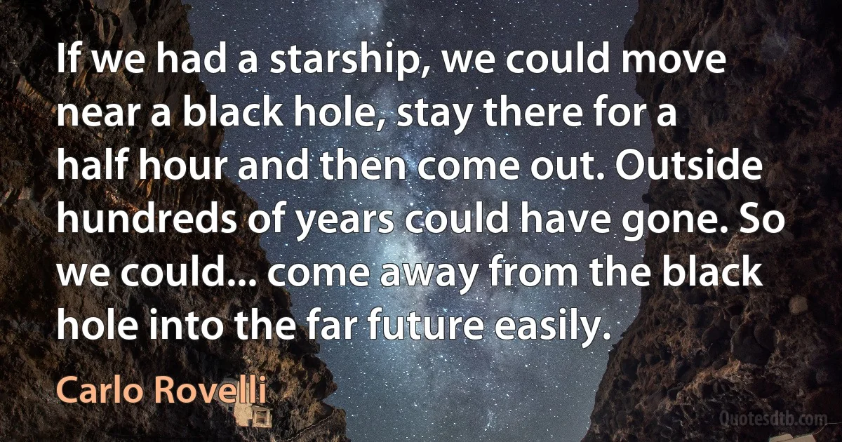 If we had a starship, we could move near a black hole, stay there for a half hour and then come out. Outside hundreds of years could have gone. So we could... come away from the black hole into the far future easily. (Carlo Rovelli)