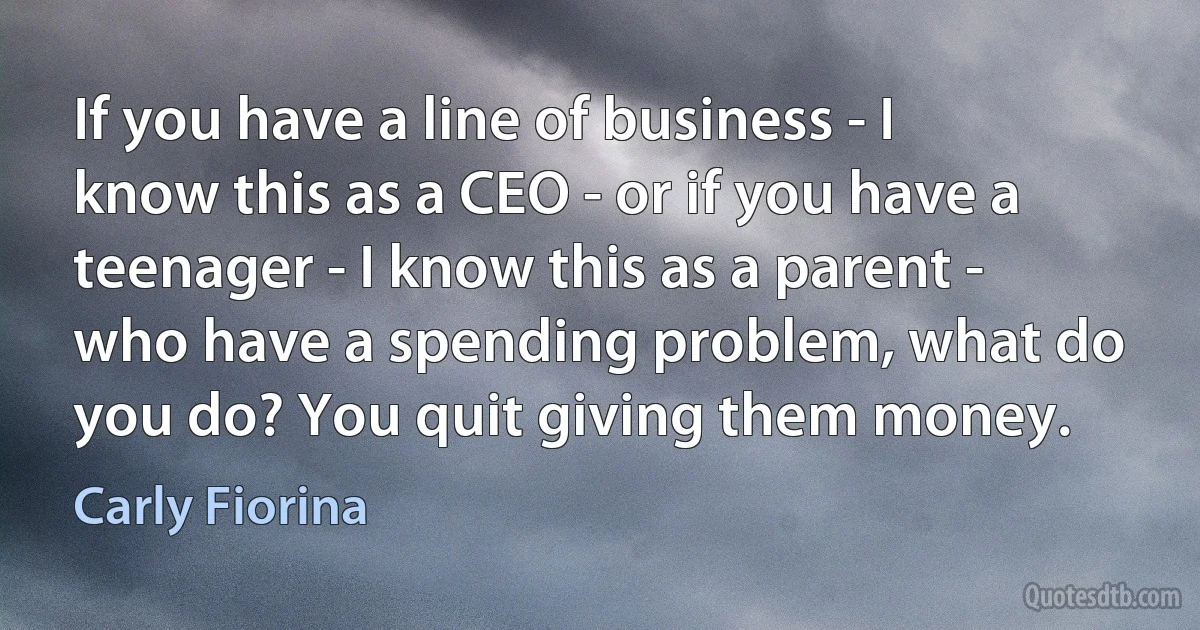 If you have a line of business - I know this as a CEO - or if you have a teenager - I know this as a parent - who have a spending problem, what do you do? You quit giving them money. (Carly Fiorina)