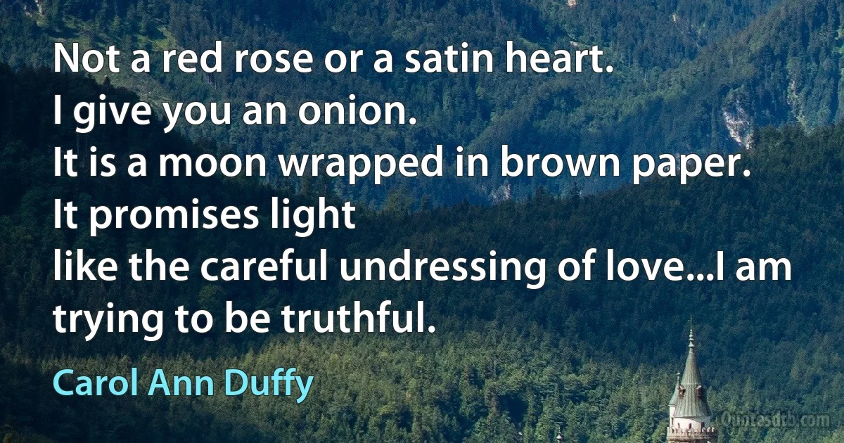 Not a red rose or a satin heart.
I give you an onion.
It is a moon wrapped in brown paper.
It promises light
like the careful undressing of love...I am trying to be truthful. (Carol Ann Duffy)