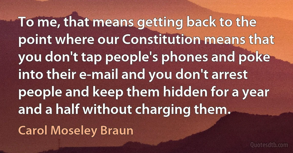 To me, that means getting back to the point where our Constitution means that you don't tap people's phones and poke into their e-mail and you don't arrest people and keep them hidden for a year and a half without charging them. (Carol Moseley Braun)