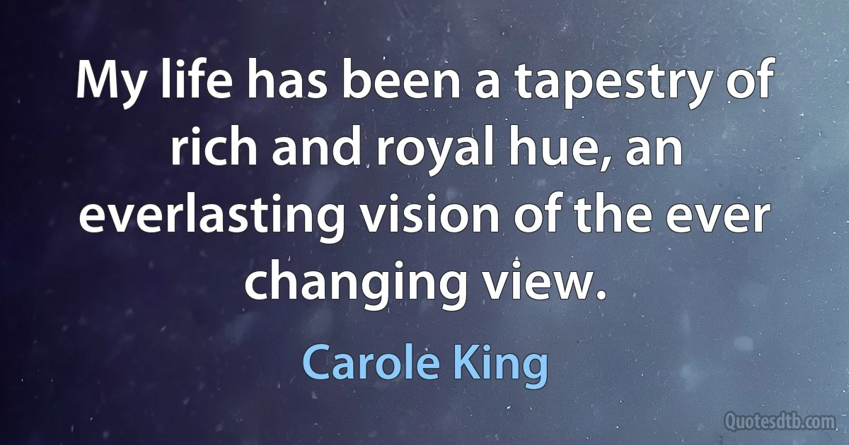 My life has been a tapestry of rich and royal hue, an everlasting vision of the ever changing view. (Carole King)