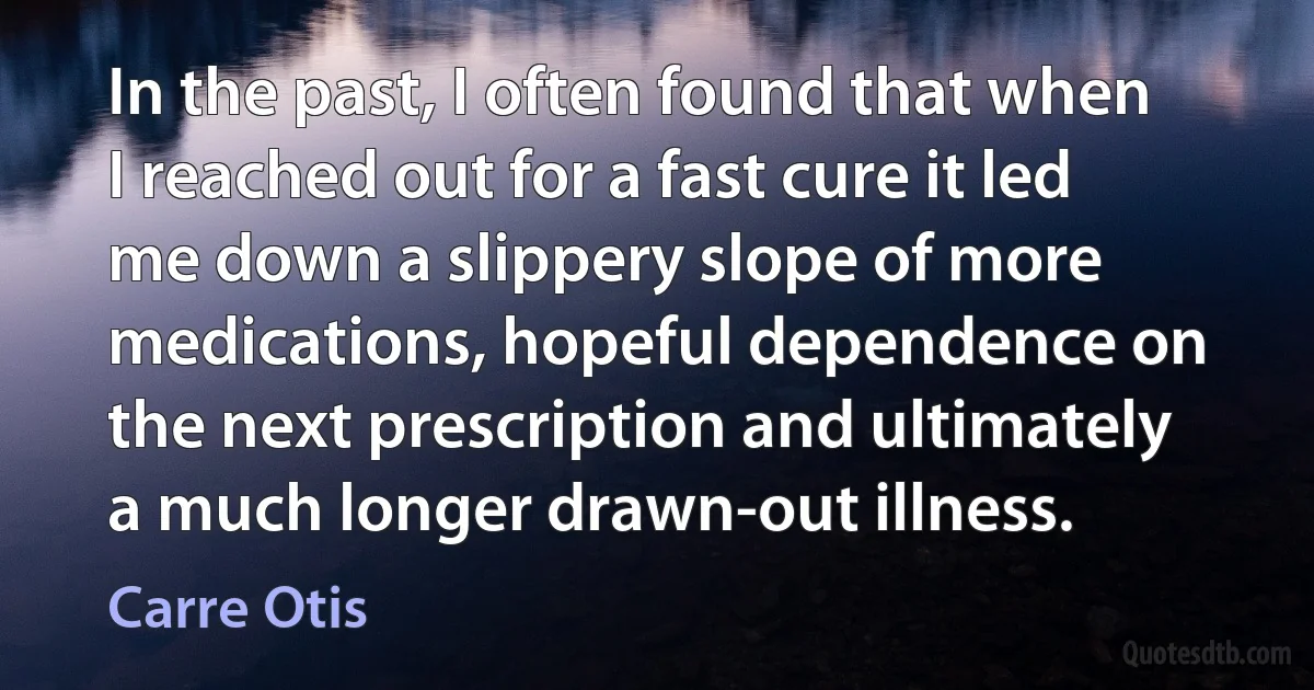 In the past, I often found that when I reached out for a fast cure it led me down a slippery slope of more medications, hopeful dependence on the next prescription and ultimately a much longer drawn-out illness. (Carre Otis)