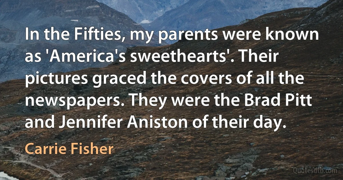 In the Fifties, my parents were known as 'America's sweethearts'. Their pictures graced the covers of all the newspapers. They were the Brad Pitt and Jennifer Aniston of their day. (Carrie Fisher)