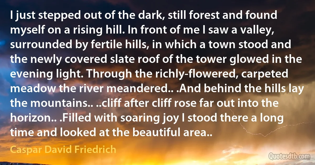 I just stepped out of the dark, still forest and found myself on a rising hill. In front of me I saw a valley, surrounded by fertile hills, in which a town stood and the newly covered slate roof of the tower glowed in the evening light. Through the richly-flowered, carpeted meadow the river meandered.. .And behind the hills lay the mountains.. ..cliff after cliff rose far out into the horizon.. .Filled with soaring joy I stood there a long time and looked at the beautiful area.. (Caspar David Friedrich)