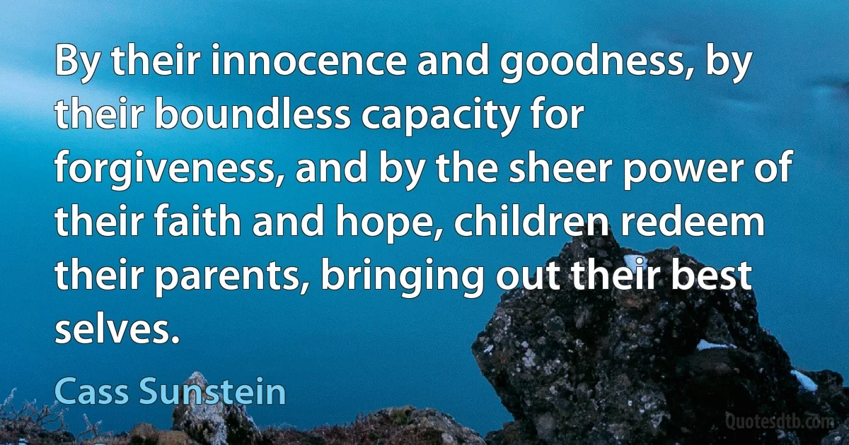 By their innocence and goodness, by their boundless capacity for forgiveness, and by the sheer power of their faith and hope, children redeem their parents, bringing out their best selves. (Cass Sunstein)