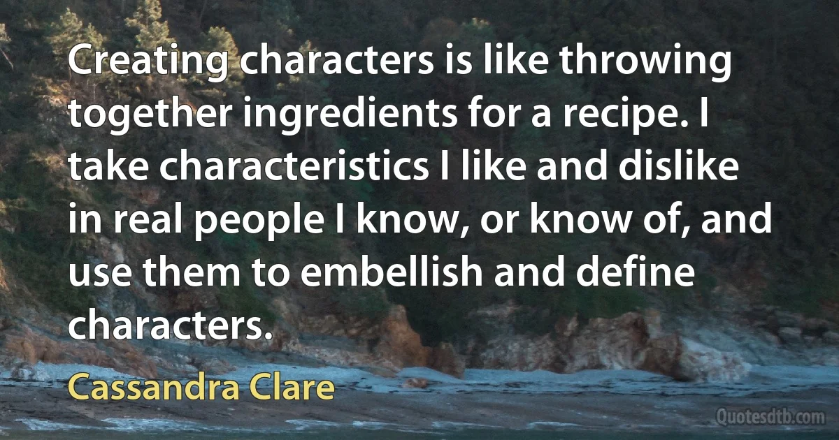 Creating characters is like throwing together ingredients for a recipe. I take characteristics I like and dislike in real people I know, or know of, and use them to embellish and define characters. (Cassandra Clare)