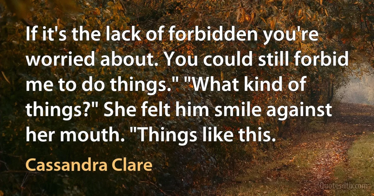 If it's the lack of forbidden you're worried about. You could still forbid me to do things." "What kind of things?" She felt him smile against her mouth. "Things like this. (Cassandra Clare)