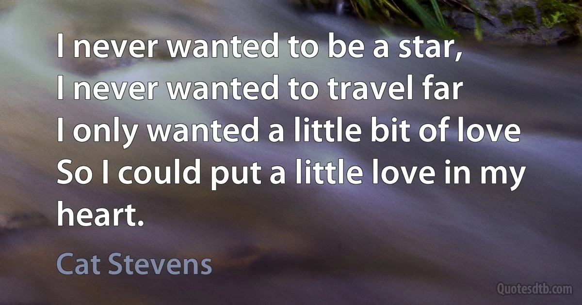 I never wanted to be a star,
I never wanted to travel far
I only wanted a little bit of love
So I could put a little love in my heart. (Cat Stevens)