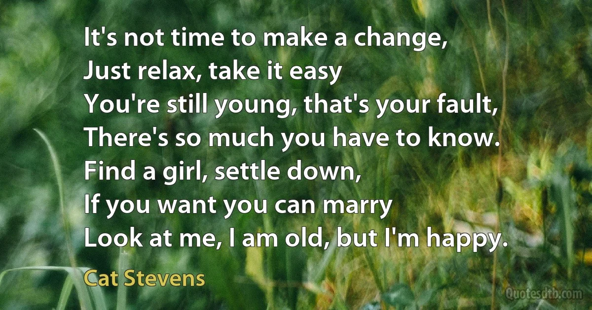 It's not time to make a change,
Just relax, take it easy
You're still young, that's your fault,
There's so much you have to know.
Find a girl, settle down,
If you want you can marry
Look at me, I am old, but I'm happy. (Cat Stevens)