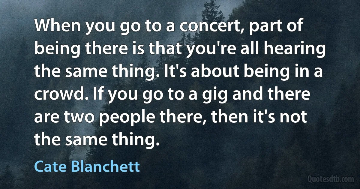 When you go to a concert, part of being there is that you're all hearing the same thing. It's about being in a crowd. If you go to a gig and there are two people there, then it's not the same thing. (Cate Blanchett)