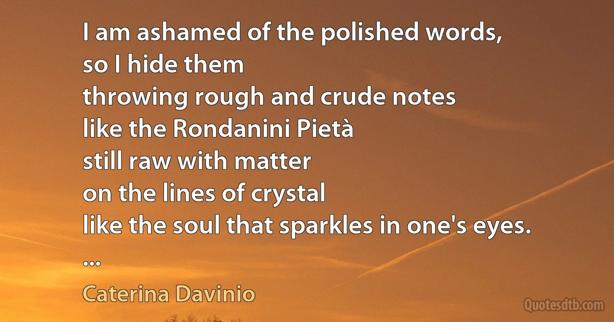 I am ashamed of the polished words,
so I hide them
throwing rough and crude notes
like the Rondanini Pietà
still raw with matter
on the lines of crystal
like the soul that sparkles in one's eyes.
... (Caterina Davinio)