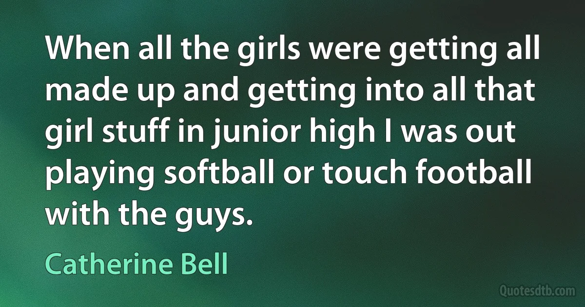 When all the girls were getting all made up and getting into all that girl stuff in junior high I was out playing softball or touch football with the guys. (Catherine Bell)