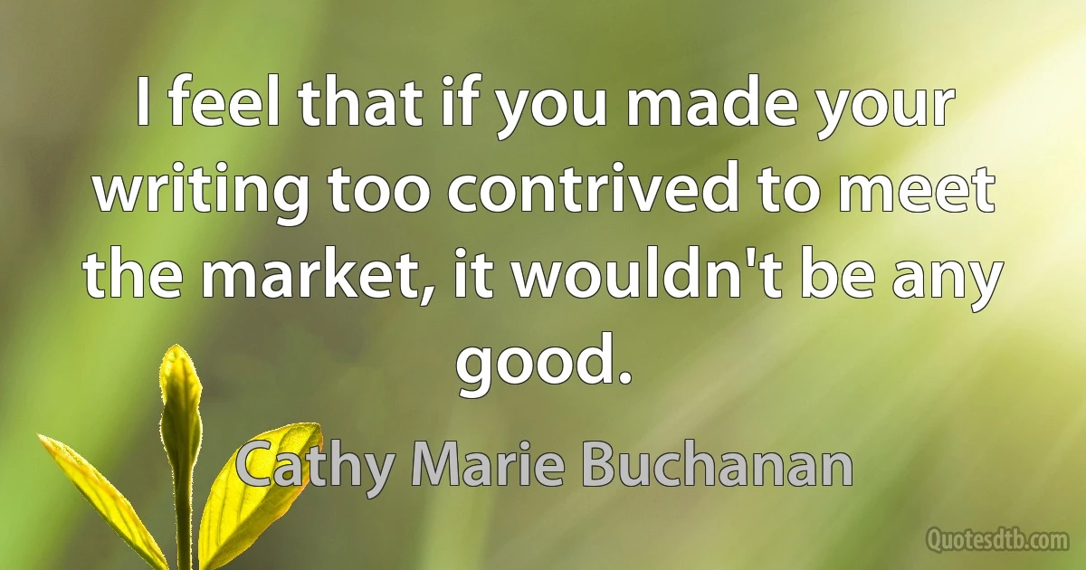 I feel that if you made your writing too contrived to meet the market, it wouldn't be any good. (Cathy Marie Buchanan)