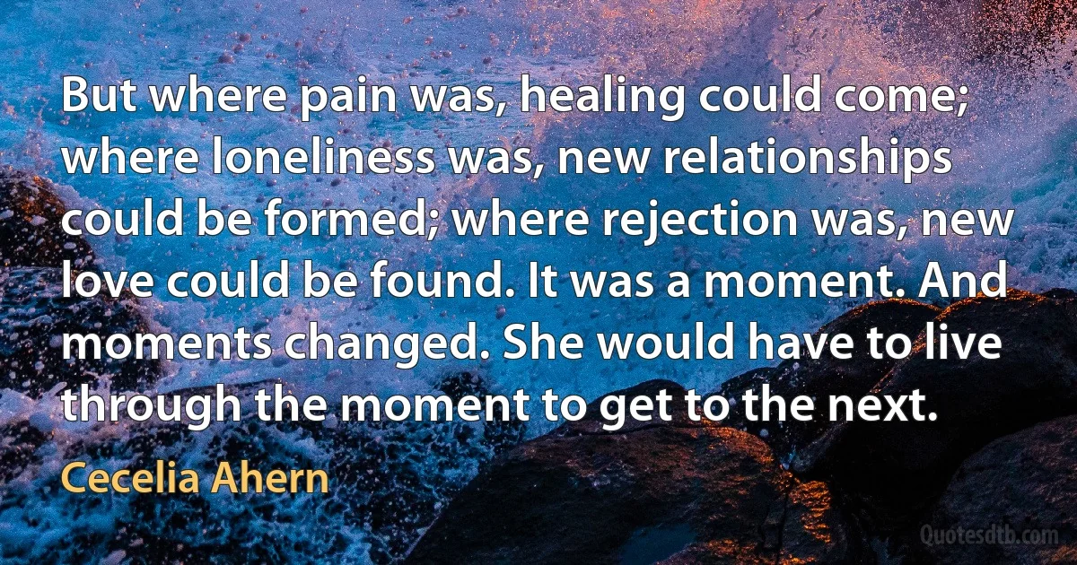 But where pain was, healing could come; where loneliness was, new relationships could be formed; where rejection was, new love could be found. It was a moment. And moments changed. She would have to live through the moment to get to the next. (Cecelia Ahern)