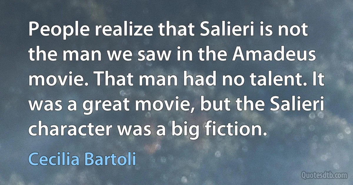 People realize that Salieri is not the man we saw in the Amadeus movie. That man had no talent. It was a great movie, but the Salieri character was a big fiction. (Cecilia Bartoli)