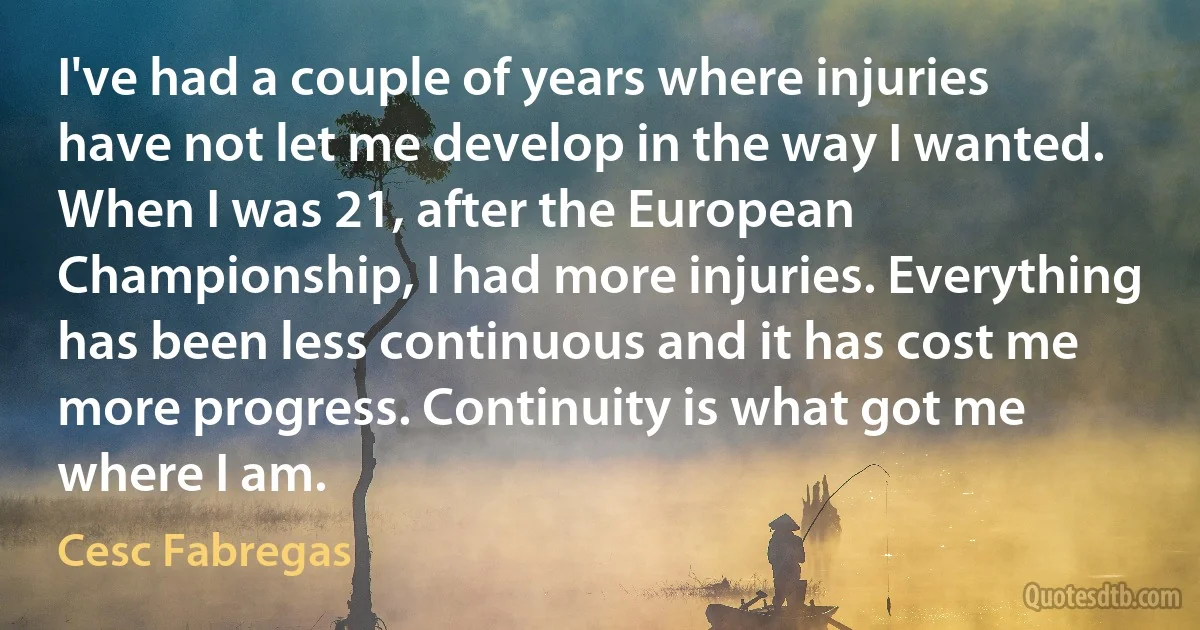 I've had a couple of years where injuries have not let me develop in the way I wanted. When I was 21, after the European Championship, I had more injuries. Everything has been less continuous and it has cost me more progress. Continuity is what got me where I am. (Cesc Fabregas)