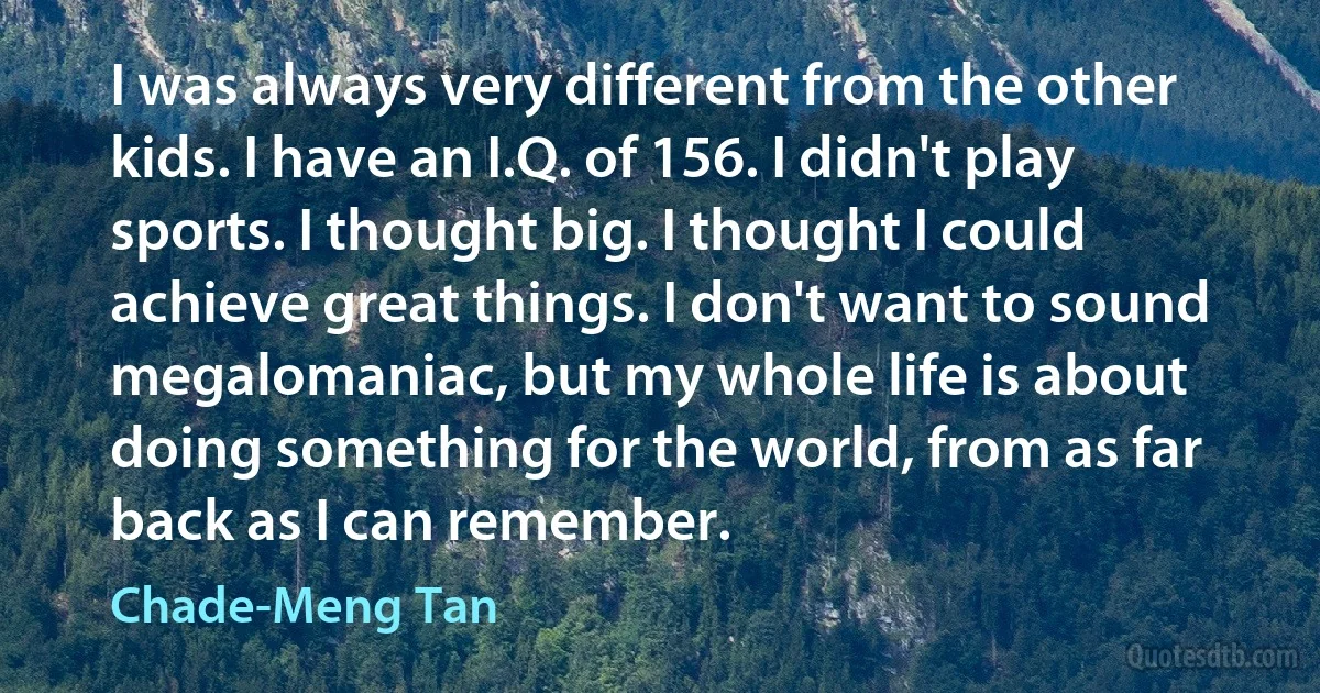 I was always very different from the other kids. I have an I.Q. of 156. I didn't play sports. I thought big. I thought I could achieve great things. I don't want to sound megalomaniac, but my whole life is about doing something for the world, from as far back as I can remember. (Chade-Meng Tan)