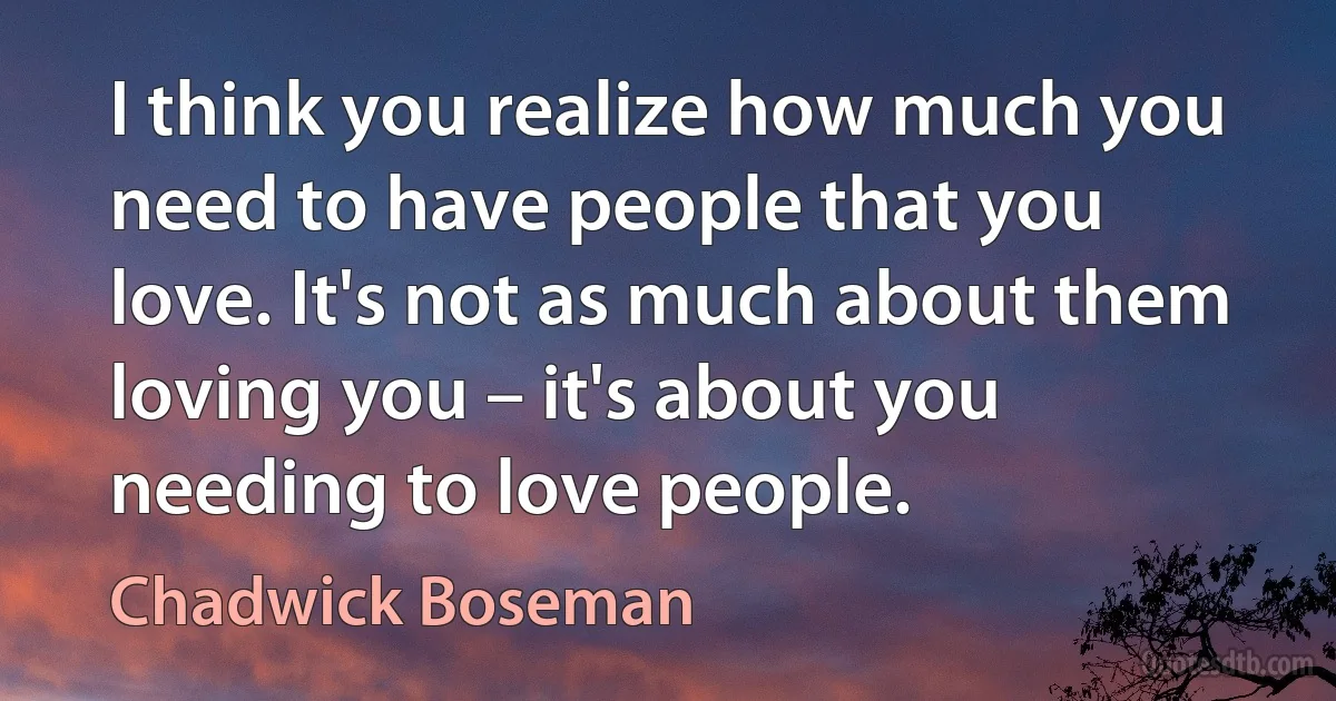 I think you realize how much you need to have people that you love. It's not as much about them loving you – it's about you needing to love people. (Chadwick Boseman)