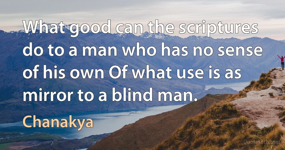 What good can the scriptures do to a man who has no sense of his own Of what use is as mirror to a blind man. (Chanakya)