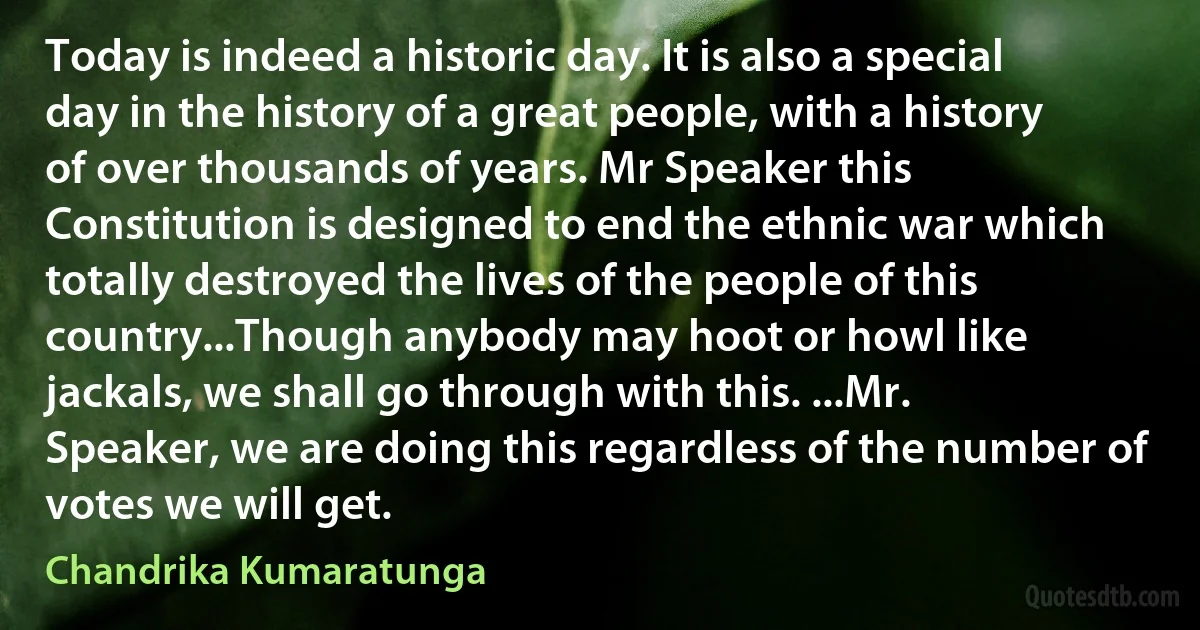 Today is indeed a historic day. It is also a special day in the history of a great people, with a history of over thousands of years. Mr Speaker this Constitution is designed to end the ethnic war which totally destroyed the lives of the people of this country...Though anybody may hoot or howl like jackals, we shall go through with this. ...Mr. Speaker, we are doing this regardless of the number of votes we will get. (Chandrika Kumaratunga)