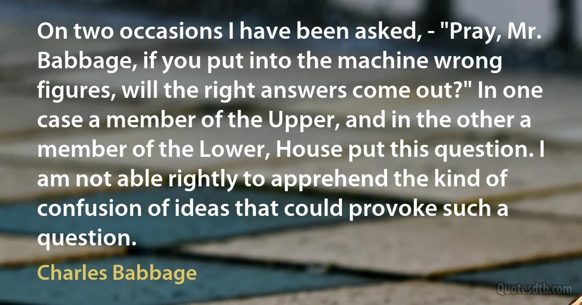 On two occasions I have been asked, - "Pray, Mr. Babbage, if you put into the machine wrong figures, will the right answers come out?" In one case a member of the Upper, and in the other a member of the Lower, House put this question. I am not able rightly to apprehend the kind of confusion of ideas that could provoke such a question. (Charles Babbage)