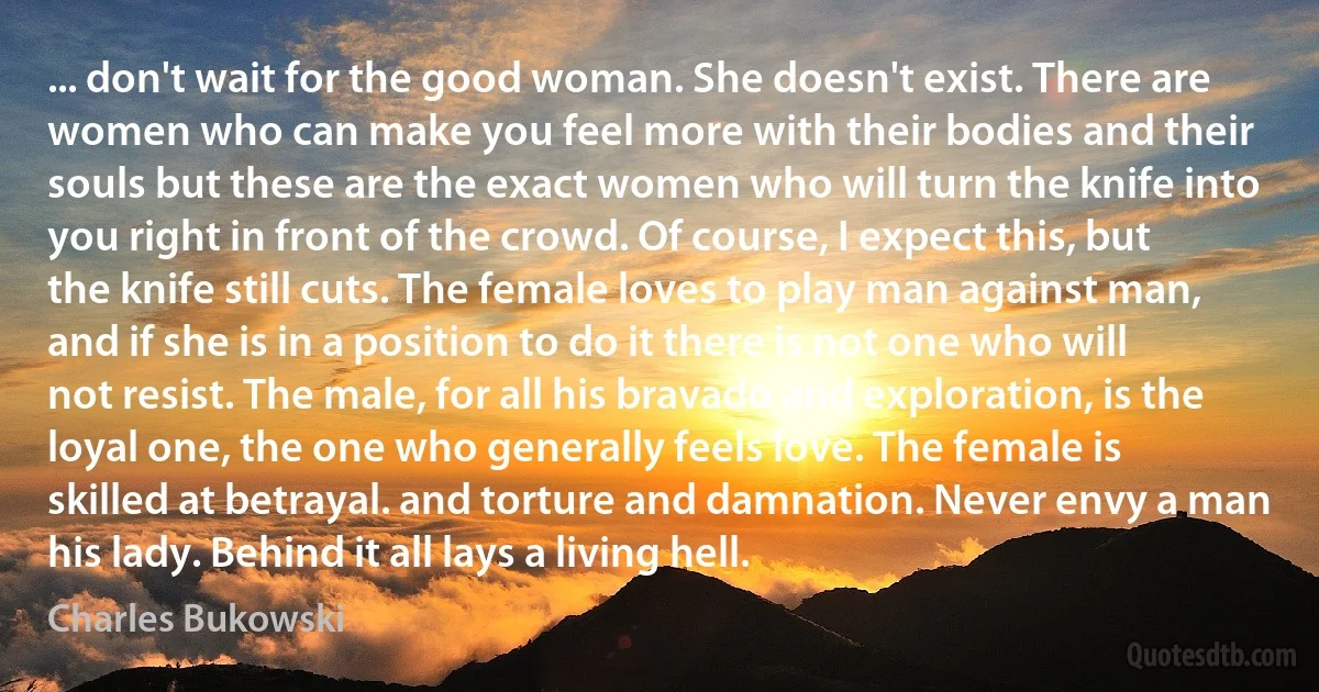 ... don't wait for the good woman. She doesn't exist. There are women who can make you feel more with their bodies and their souls but these are the exact women who will turn the knife into you right in front of the crowd. Of course, I expect this, but the knife still cuts. The female loves to play man against man, and if she is in a position to do it there is not one who will not resist. The male, for all his bravado and exploration, is the loyal one, the one who generally feels love. The female is skilled at betrayal. and torture and damnation. Never envy a man his lady. Behind it all lays a living hell. (Charles Bukowski)