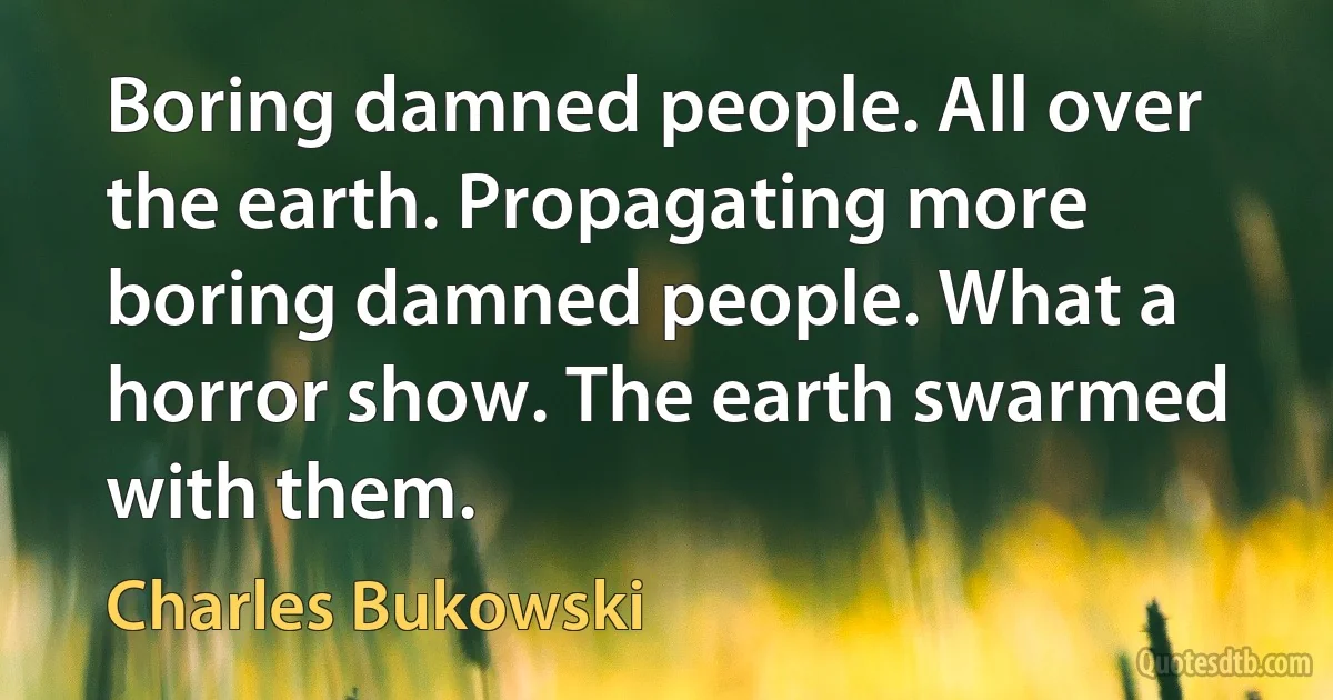 Boring damned people. All over the earth. Propagating more boring damned people. What a horror show. The earth swarmed with them. (Charles Bukowski)