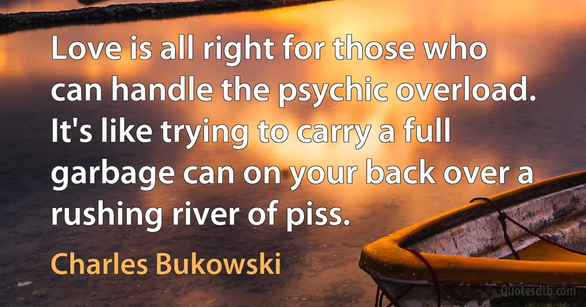 Love is all right for those who can handle the psychic overload. It's like trying to carry a full garbage can on your back over a rushing river of piss. (Charles Bukowski)