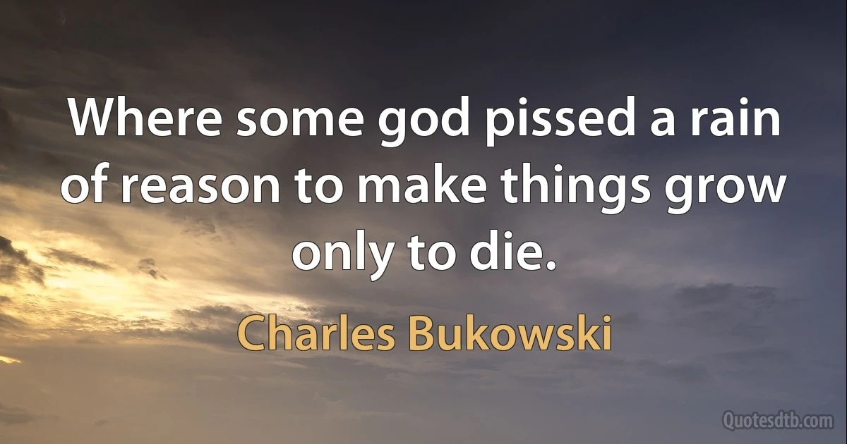 Where some god pissed a rain of reason to make things grow only to die. (Charles Bukowski)