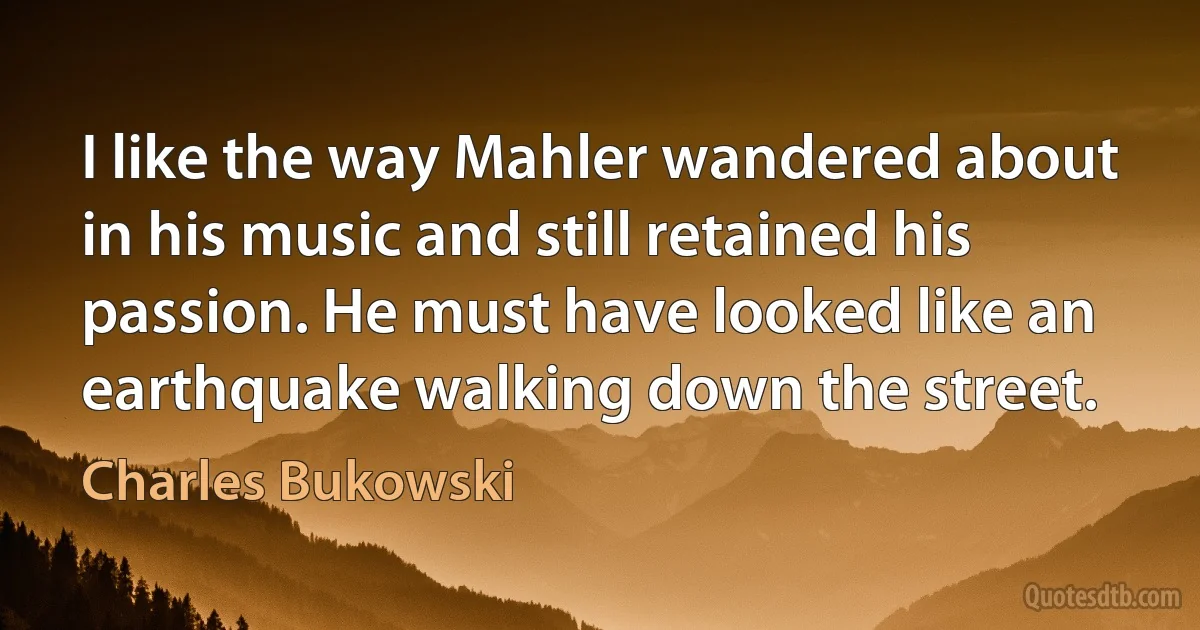 I like the way Mahler wandered about in his music and still retained his
passion. He must have looked like an
earthquake walking down the street. (Charles Bukowski)