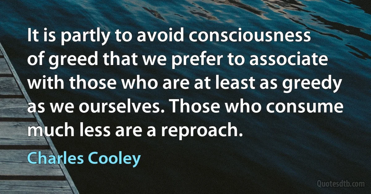 It is partly to avoid consciousness of greed that we prefer to associate with those who are at least as greedy as we ourselves. Those who consume much less are a reproach. (Charles Cooley)