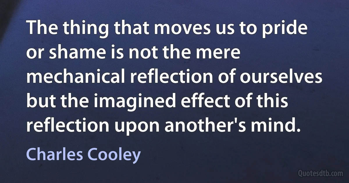 The thing that moves us to pride or shame is not the mere mechanical reflection of ourselves but the imagined effect of this reflection upon another's mind. (Charles Cooley)