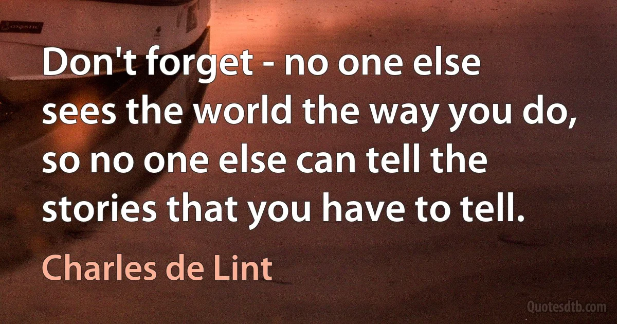 Don't forget - no one else sees the world the way you do, so no one else can tell the stories that you have to tell. (Charles de Lint)