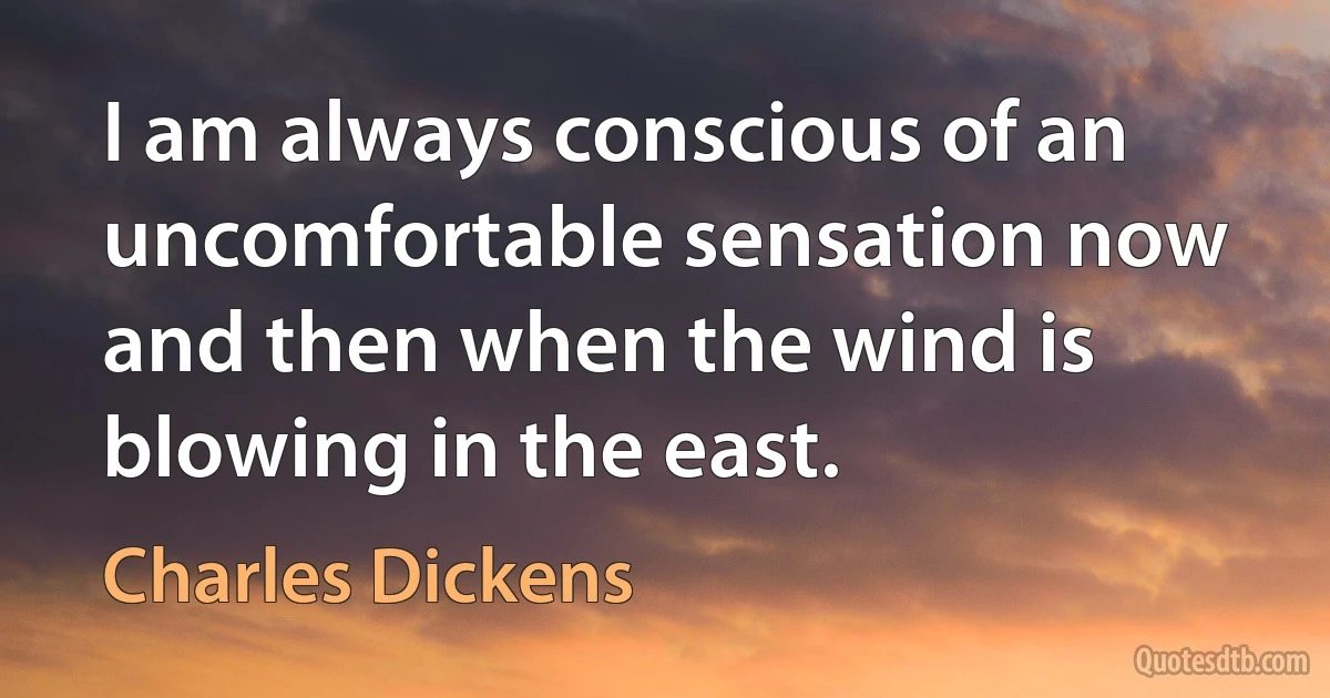 I am always conscious of an uncomfortable sensation now and then when the wind is blowing in the east. (Charles Dickens)